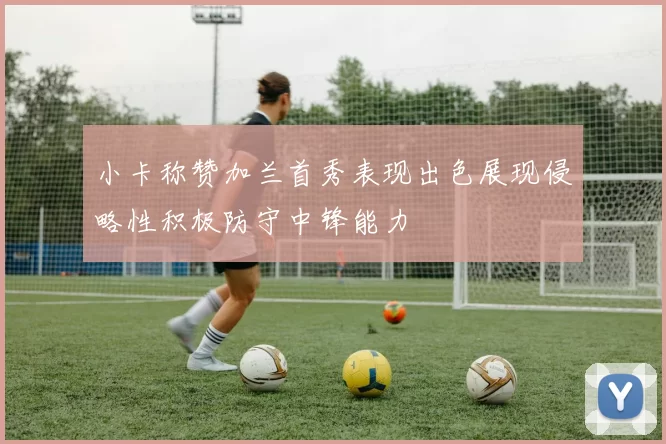 小卡称赞加兰首秀表现出色展现侵略性积极防守中锋能力
