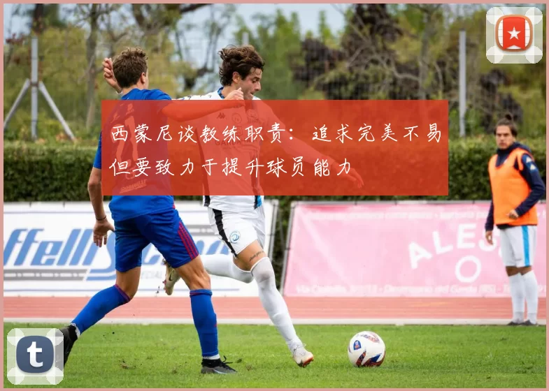 西蒙尼谈教练职责：追求完美不易但要致力于提升球员能力