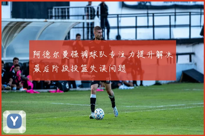 阿德尔曼强调球队专注力提升解决最后阶段投篮失误问题