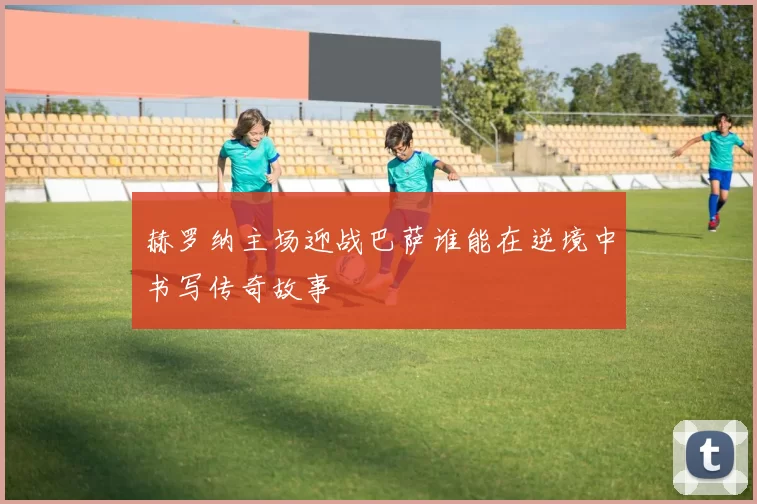 赫罗纳主场迎战巴萨谁能在逆境中书写传奇故事