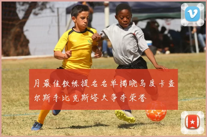 月最佳教练提名名单揭晓乌度卡查尔斯李比克斯塔夫争夺荣誉