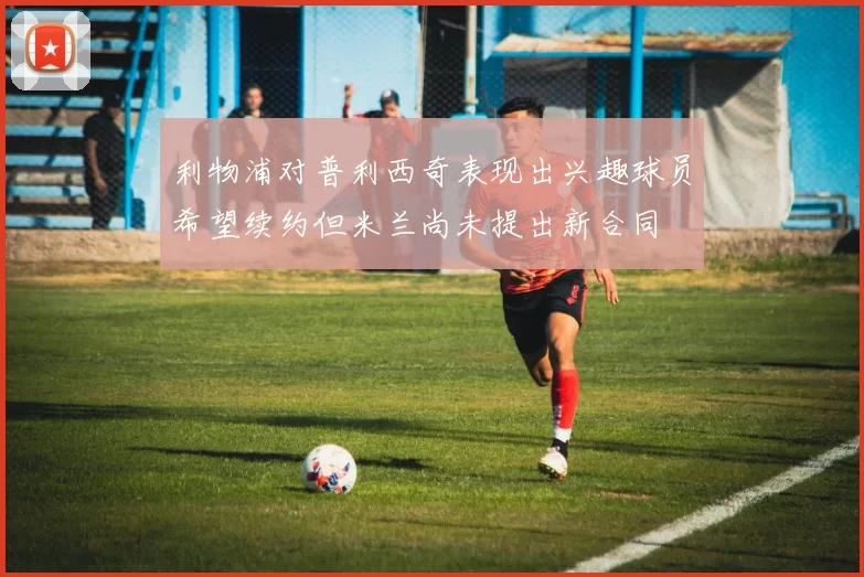 利物浦对普利西奇表现出兴趣球员希望续约但米兰尚未提出新合同