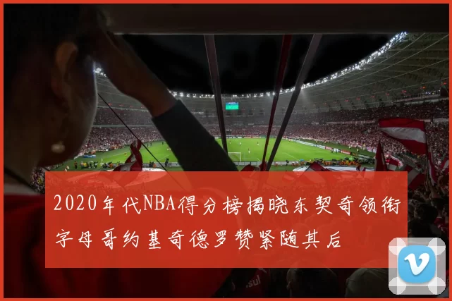 2020年代NBA得分榜揭晓东契奇领衔字母哥约基奇德罗赞紧随其后