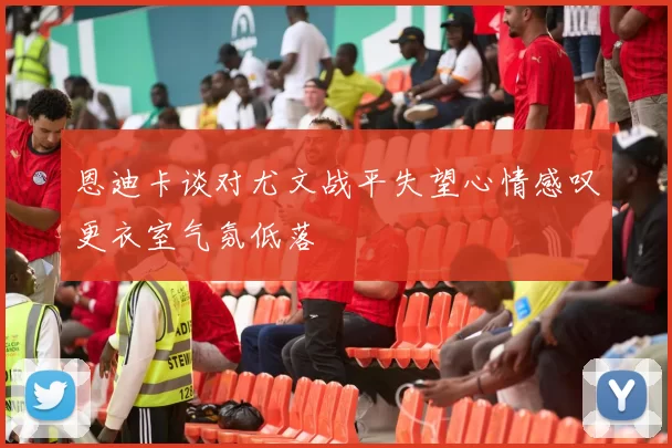 恩迪卡谈对尤文战平失望心情感叹更衣室气氛低落