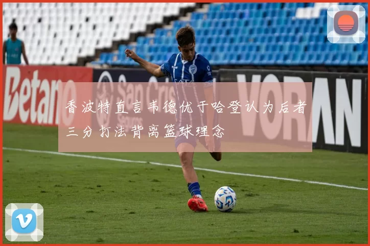 香波特直言韦德优于哈登认为后者三分打法背离篮球理念