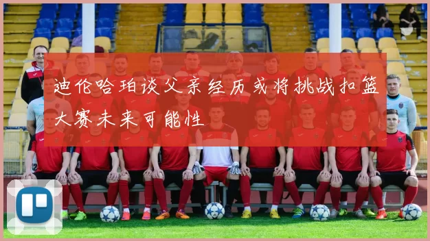迪伦哈珀谈父亲经历或将挑战扣篮大赛未来可能性