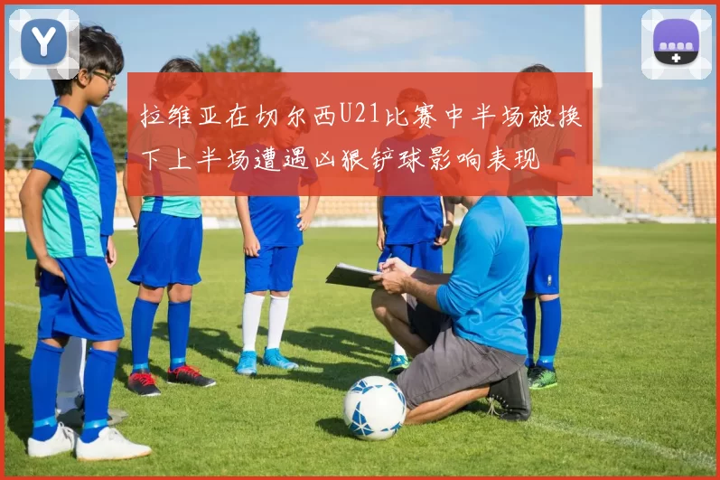 拉维亚在切尔西U21比赛中半场被换下上半场遭遇凶狠铲球影响表现