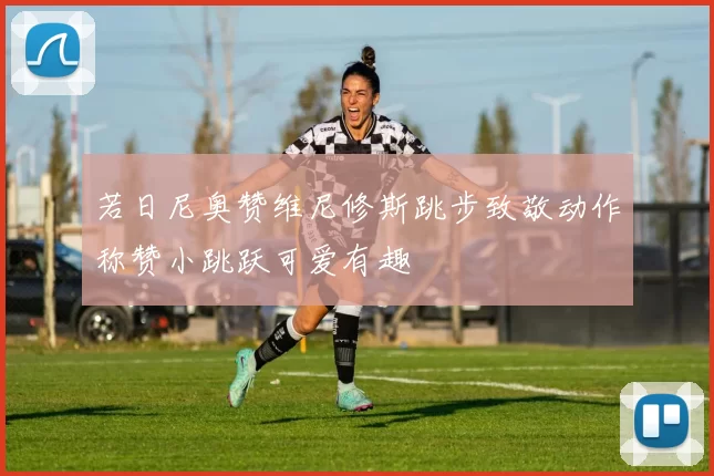 若日尼奥赞维尼修斯跳步致敬动作称赞小跳跃可爱有趣