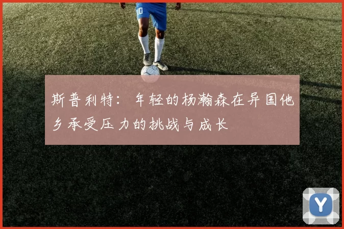 斯普利特：年轻的杨瀚森在异国他乡承受压力的挑战与成长