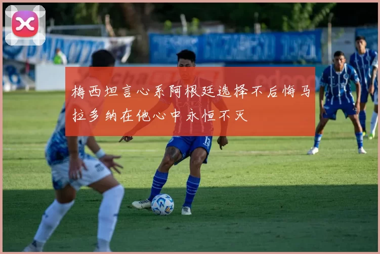 梅西坦言心系阿根廷选择不后悔马拉多纳在他心中永恒不灭