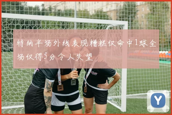 特纳半场外线表现糟糕仅命中1球全场仅得5分令人失望
