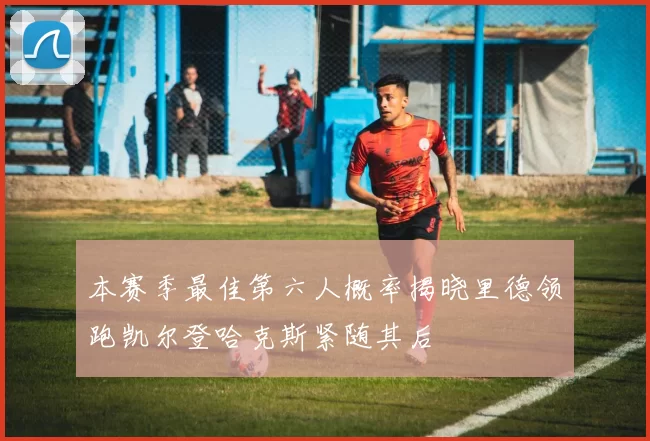 本赛季最佳第六人概率揭晓里德领跑凯尔登哈克斯紧随其后