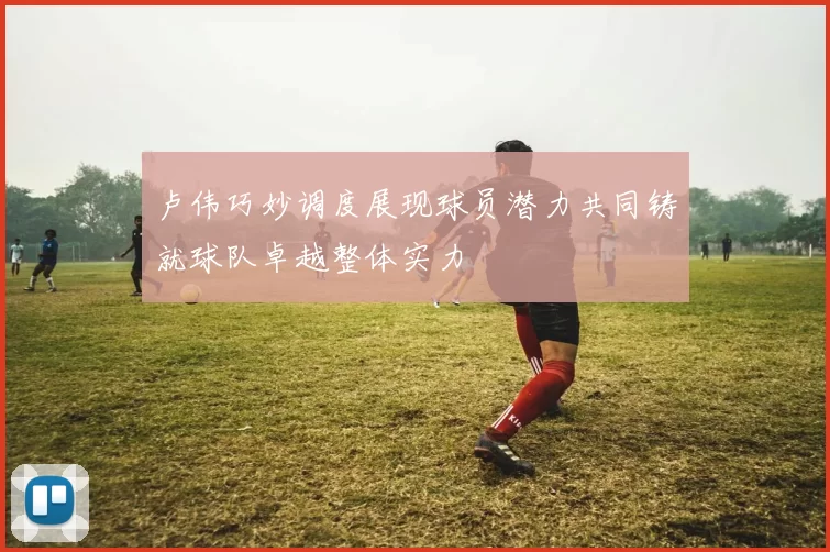 卢伟巧妙调度展现球员潜力共同铸就球队卓越整体实力