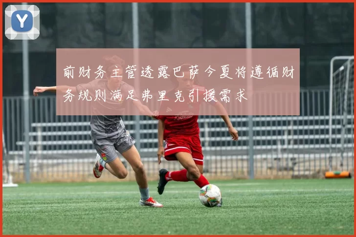 前财务主管透露巴萨今夏将遵循财务规则满足弗里克引援需求