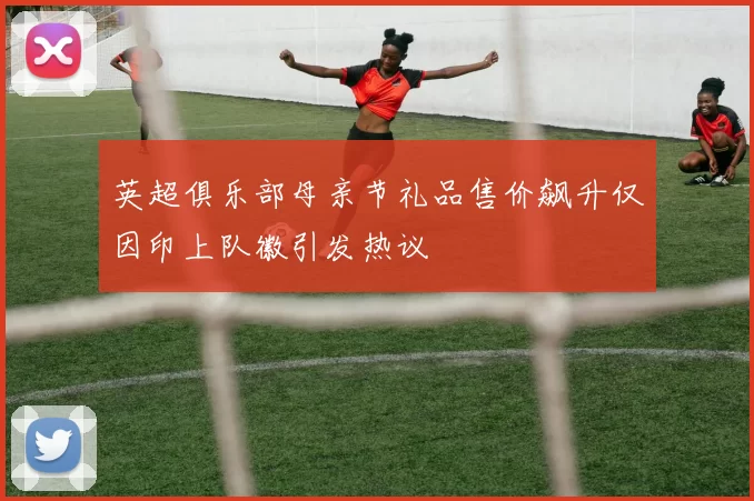英超俱乐部母亲节礼品售价飙升仅因印上队徽引发热议